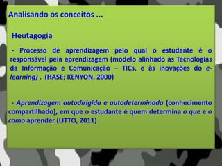 Analisando os conceitos ...
Heutagogia
- Aprendizagem autodirigida e autodeterminada (conhecimento
compartilhado), em que o estudante é quem determina o que e o
como aprender (LITTO, 2011)
- Processo de aprendizagem pelo qual o estudante é o
responsável pela aprendizagem (modelo alinhado às Tecnologias
da Informação e Comunicação – TICs, e às inovações do e-
learning) . (HASE; KENYON, 2000)
 