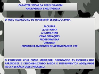 O FOCO PEDAGÓGICO DE TRANSMITIR SE DESLOCA PARA
FACILITAR
QUESTIONAR
ARGUMENTAR
CRIAR SITUAÇÕES
PROBLEMATIZAR
ORIENTAR
CONSTRUIR AMBIENTES DE APRENDIZAGEM ETC
O PROFESSOR ATUA COMO MEDIADOR, ORIENTANDO AS ESCOLHAS DOS
APRENDIZES E DISPONIBILIZANDO MEIOS E INSTRUMENTOS ADEQUADOS
PARA A EFICÁCIA DESSE PROCESSO.
CARACTERÍSTICAS DA APRENDIZAGEM
ANDRAGOGIA E HEUTAGOGIA
 