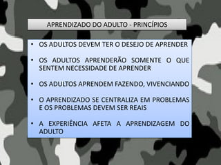 APRENDIZADO DO ADULTO - PRINCÍPIOS
• OS ADULTOS DEVEM TER O DESEJO DE APRENDER
• OS ADULTOS APRENDERÃO SOMENTE O QUE
SENTEM NECESSIDADE DE APRENDER
• OS ADULTOS APRENDEM FAZENDO, VIVENCIANDO
• O APRENDIZADO SE CENTRALIZA EM PROBLEMAS
E OS PROBLEMAS DEVEM SER REAIS
• A EXPERIÊNCIA AFETA A APRENDIZAGEM DO
ADULTO
 