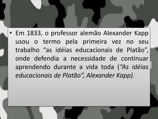 • Em 1833, o professor alemão Alexander Kapp
usou o termo pela primeira vez no seu
trabalho “as idéias educacionais de Platão”,
onde defendia a necessidade de continuar
aprendendo durante a vida toda (“As idéias
educacionais de Platão”, Alexander Kapp).
 