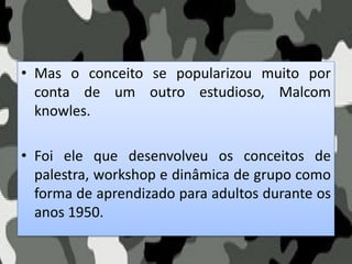 • Mas o conceito se popularizou muito por
conta de um outro estudioso, Malcom
knowles.
• Foi ele que desenvolveu os conceitos de
palestra, workshop e dinâmica de grupo como
forma de aprendizado para adultos durante os
anos 1950.
 