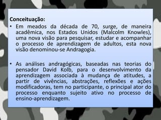 Conceituação:
• Em meados da década de 70, surge, de maneira
acadêmica, nos Estados Unidos (Malcolm Knowles),
uma nova visão para pesquisar, estudar e acompanhar
o processo de aprendizagem de adultos, esta nova
visão denominou-se Andragogia.
• As análises andragógicas, baseadas nas teorias do
pensador David Kolb, para o desenvolvimento da
aprendizagem associada à mudança de atitudes, a
partir de vivências, abstrações, reflexões e ações
modificadoras, tem no participante, o principal ator do
processo enquanto sujeito ativo no processo de
ensino-aprendizagem.
 