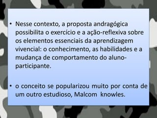 • Nesse contexto, a proposta andragógica
possibilita o exercício e a ação-reflexiva sobre
os elementos essenciais da aprendizagem
vivencial: o conhecimento, as habilidades e a
mudança de comportamento do aluno-
participante.
• o conceito se popularizou muito por conta de
um outro estudioso, Malcom knowles.
 