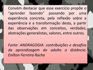 Convém destacar que esse exercício propõe o
“aprender fazendo” passando por uma
experiência concreta, pela reflexão sobre a
experiência e a transformação desta, a partir
das observações em conceitos, verdades,
abstrações generalistas, valores, entre outros.
Fonte: ANDRAGOGIA: contribuições e desafios
da aprendizagem do adulto a distância.
Enilton Ferreira Rocha
 