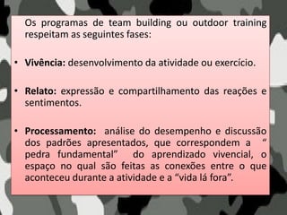 Os programas de team building ou outdoor training
respeitam as seguintes fases:
• Vivência: desenvolvimento da atividade ou exercício.
• Relato: expressão e compartilhamento das reações e
sentimentos.
• Processamento: análise do desempenho e discussão
dos padrões apresentados, que correspondem a “
pedra fundamental” do aprendizado vivencial, o
espaço no qual são feitas as conexões entre o que
aconteceu durante a atividade e a “vida lá fora”.
 