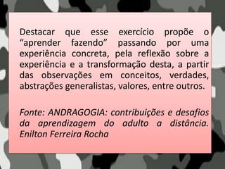 Destacar que esse exercício propõe o
“aprender fazendo” passando por uma
experiência concreta, pela reflexão sobre a
experiência e a transformação desta, a partir
das observações em conceitos, verdades,
abstrações generalistas, valores, entre outros.
Fonte: ANDRAGOGIA: contribuições e desafios
da aprendizagem do adulto a distância.
Enilton Ferreira Rocha
 