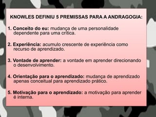 KNOWLES DEFINIU 5 PREMISSAS PARA A ANDRAGOGIA:
1. Conceito do eu: mudança de uma personalidade
dependente para uma crítica.
2. Experiência: acumulo crescente de experiência como
recurso de aprendizado.
3. Vontade de aprender: a vontade em aprender direcionando
o desenvolvimento.
4. Orientação para o aprendizado: mudança de aprendizado
apenas conceitual para aprendizado prático.
5. Motivação para o aprendizado: a motivação para aprender
é interna.
 
