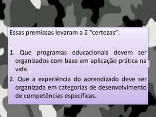 Essas premissas levaram a 2 “certezas”:
1. Que programas educacionais devem ser
organizados com base em aplicação prática na
vida.
2. Que a experiência do aprendizado deve ser
organizada em categorias de desenvolvimento
de competências específicas.
 