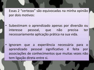 Essas 2 “certezas” são equivocadas na minha opinião
por dois motivos:
• Subestimam o aprendizado apenas por diversão ou
interesse pessoal, que não precisa ter
necessariamente aplicação prática na sua vida.
• Ignoram que a experiência necessária para o
aprendizado pessoal significativo é feita por
associações de conhecimentos que muitas vezes não
tem ligação direta entre si.
 