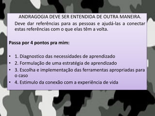 ANDRAGOGIA DEVE SER ENTENDIDA DE OUTRA MANEIRA.
Deve dar referências para as pessoas e ajudá-las a conectar
estas referências com o que elas têm a volta.
Passa por 4 pontos pra mim:
• 1. Diagnostico das necessidades de aprendizado
• 2. Formulação de uma estratégia de aprendizado
• 3. Escolha e implementação das ferramentas apropriadas para
o caso
• 4. Estimulo da conexão com a experiência de vida
 