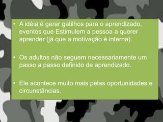 • A idéia é gerar gatilhos para o aprendizado,
eventos que Estimulem a pessoa a querer
aprender (já que a motivação é interna).
• Os adultos não seguem necessariamente um
passo a passo definido de aprendizado.
• Ele acontece muito mais pelas oportunidades e
circunstâncias.
 