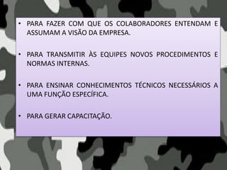 • PARA FAZER COM QUE OS COLABORADORES ENTENDAM E
ASSUMAM A VISÃO DA EMPRESA.
• PARA TRANSMITIR ÀS EQUIPES NOVOS PROCEDIMENTOS E
NORMAS INTERNAS.
• PARA ENSINAR CONHECIMENTOS TÉCNICOS NECESSÁRIOS A
UMA FUNÇÃO ESPECÍFICA.
• PARA GERAR CAPACITAÇÃO.
 