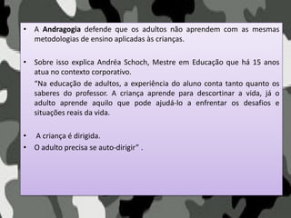 • A Andragogia defende que os adultos não aprendem com as mesmas
metodologias de ensino aplicadas às crianças.
• Sobre isso explica Andréa Schoch, Mestre em Educação que há 15 anos
atua no contexto corporativo.
“Na educação de adultos, a experiência do aluno conta tanto quanto os
saberes do professor. A criança aprende para descortinar a vida, já o
adulto aprende aquilo que pode ajudá-lo a enfrentar os desafios e
situações reais da vida.
• A criança é dirigida.
• O adulto precisa se auto-dirigir” .
 