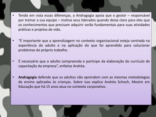 • Tendo em vista essas diferenças, a Andragogia apoia que o gestor – responsável
por treinar a sua equipe – motiva seus liderados quando deixa claro para eles que
os conhecimentos que precisam adquirir serão fundamentais para suas atividades
práticas e projetos de vida.
• “É importante que a aprendizagem no contexto organizacional esteja centrada na
experiência do adulto e na aplicação do que foi aprendido para solucionar
problemas do próprio trabalho.
• É necessário que o adulto compreenda e participe da elaboração do currículo de
capacitação da empresa”, enfatiza Andréa.
• Andragogia defende que os adultos não aprendem com as mesmas metodologias
de ensino aplicadas às crianças. Sobre isso explica Andréa Schoch, Mestre em
Educação que há 15 anos atua no contexto corporativo.
 