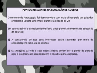 PONTOS RELEVANTES NA EDUCAÇÃO DE ADULTOS
O conceito de Andragogia foi desenvolvido com mais afinco pelo pesquisador
americano Eduard Lindeman, durante a década de 20.
Em seu trabalho, o estudioso identificou cinco pontos relevantes na educação
de adultos:
1) A consciência de que seus interesses serão satisfeitos por meio da
aprendizagem estimula os adultos.
2) As situações da vida e suas necessidades devem ser o ponto de partida
para o programa de aprendizagem e não disciplinas isoladas.
 