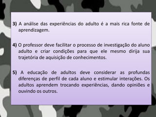 3) A análise das experiências do adulto é a mais rica fonte de
aprendizagem.
4) O professor deve facilitar o processo de investigação do aluno
adulto e criar condições para que ele mesmo dirija sua
trajetória de aquisição de conhecimentos.
5) A educação de adultos deve considerar as profundas
diferenças de perfil de cada aluno e estimular interações. Os
adultos aprendem trocando experiências, dando opiniões e
ouvindo os outros.
 