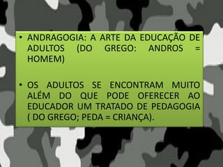 • ANDRAGOGIA: A ARTE DA EDUCAÇÃO DE
ADULTOS (DO GREGO: ANDROS =
HOMEM)
• OS ADULTOS SE ENCONTRAM MUITO
ALÉM DO QUE PODE OFERECER AO
EDUCADOR UM TRATADO DE PEDAGOGIA
( DO GREGO; PEDA = CRIANÇA).
 