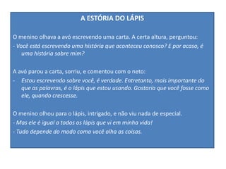 A ESTÓRIA DO LÁPIS
O menino olhava a avó escrevendo uma carta. A certa altura, perguntou:
- Você está escrevendo uma história que aconteceu conosco? E por acaso, é
uma história sobre mim?
A avó parou a carta, sorriu, e comentou com o neto:
- Estou escrevendo sobre você, é verdade. Entretanto, mais importante do
que as palavras, é o lápis que estou usando. Gostaria que você fosse como
ele, quando crescesse.
O menino olhou para o lápis, intrigado, e não viu nada de especial.
- Mas ele é igual a todos os lápis que vi em minha vida!
- Tudo depende do modo como você olha as coisas.
 