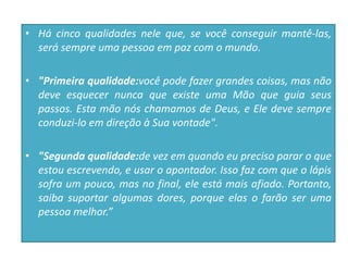 • Há cinco qualidades nele que, se você conseguir mantê-las,
será sempre uma pessoa em paz com o mundo.
• "Primeira qualidade:você pode fazer grandes coisas, mas não
deve esquecer nunca que existe uma Mão que guia seus
passos. Esta mão nós chamamos de Deus, e Ele deve sempre
conduzi-lo em direção à Sua vontade".
• "Segunda qualidade:de vez em quando eu preciso parar o que
estou escrevendo, e usar o apontador. Isso faz com que o lápis
sofra um pouco, mas no final, ele está mais afiado. Portanto,
saiba suportar algumas dores, porque elas o farão ser uma
pessoa melhor.”
 