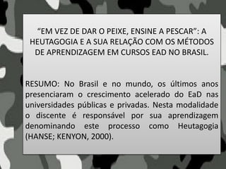 “EM VEZ DE DAR O PEIXE, ENSINE A PESCAR”: A
HEUTAGOGIA E A SUA RELAÇÃO COM OS MÉTODOS
DE APRENDIZAGEM EM CURSOS EAD NO BRASIL.
RESUMO: No Brasil e no mundo, os últimos anos
presenciaram o crescimento acelerado do EaD nas
universidades públicas e privadas. Nesta modalidade
o discente é responsável por sua aprendizagem
denominando este processo como Heutagogia
(HANSE; KENYON, 2000).
 