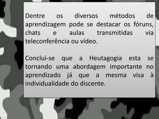 Dentre os diversos métodos de
aprendizagem pode se destacar os fóruns,
chats e aulas transmitidas via
teleconferência ou vídeo.
Conclui-se que a Heutagogia esta se
tornando uma abordagem importante no
aprendizado já que a mesma visa à
individualidade do discente.
 