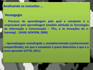 Analisando os conceitos ...
Heutagogia
- Aprendizagem autodirigida e autodeterminada (conhecimento
compartilhado), em que o estudante é quem determina o que e o
como aprender (LITTO, 2011)
- Processo de aprendizagem pelo qual o estudante é o
responsável pela aprendizagem (modelo alinhado às Tecnologias
da Informação e Comunicação – TICs, e às inovações do e-
learning) . (HASE; KENYON, 2000)
 