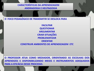 O FOCO PEDAGÓGICO DE TRANSMITIR SE DESLOCA PARA
FACILITAR
QUESTIONAR
ARGUMENTAR
CRIAR SITUAÇÕES
PROBLEMATIZAR
ORIENTAR
CONSTRUIR AMBIENTES DE APRENDIZAGEM ETC
O PROFESSOR ATUA COMO MEDIADOR, ORIENTANDO AS ESCOLHAS DOS
APRENDIZES E DISPONIBILIZANDO MEIOS E INSTRUMENTOS ADEQUADOS
PARA A EFICÁCIA DESSE PROCESSO.
CARACTERÍSTICAS DA APRENDIZAGEM
ANDRAGOGIA E HEUTAGOGIA
 