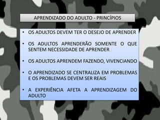 APRENDIZADO DO ADULTO - PRINCÍPIOS
• OS ADULTOS DEVEM TER O DESEJO DE APRENDER
• OS ADULTOS APRENDERÃO SOMENTE O QUE
SENTEM NECESSIDADE DE APRENDER
• OS ADULTOS APRENDEM FAZENDO, VIVENCIANDO
• O APRENDIZADO SE CENTRALIZA EM PROBLEMAS
E OS PROBLEMAS DEVEM SER REAIS
• A EXPERIÊNCIA AFETA A APRENDIZAGEM DO
ADULTO
 