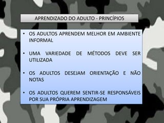 APRENDIZADO DO ADULTO - PRINCÍPIOS
• OS ADULTOS APRENDEM MELHOR EM AMBIENTE
INFORMAL
• UMA VARIEDADE DE MÉTODOS DEVE SER
UTILIZADA
• OS ADULTOS DESEJAM ORIENTAÇÃO E NÃO
NOTAS
• OS ADULTOS QUEREM SENTIR-SE RESPONSÁVEIS
POR SUA PRÓPRIA APRENDIZAGEM
 