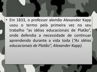• Em 1833, o professor alemão Alexander Kapp
usou o termo pela primeira vez no seu
trabalho “as idéias educacionais de Platão”,
onde defendia a necessidade de continuar
aprendendo durante a vida toda (“As idéias
educacionais de Platão”, Alexander Kapp).
 