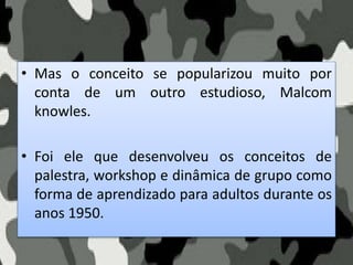 • Mas o conceito se popularizou muito por
conta de um outro estudioso, Malcom
knowles.
• Foi ele que desenvolveu os conceitos de
palestra, workshop e dinâmica de grupo como
forma de aprendizado para adultos durante os
anos 1950.
 