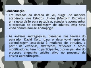 Conceituação:
• Em meados da década de 70, surge, de maneira
acadêmica, nos Estados Unidos (Malcolm Knowles),
uma nova visão para pesquisar, estudar e acompanhar
o processo de aprendizagem de adultos, esta nova
visão denominou-se Andragogia.
• As análises andragógicas, baseadas nas teorias do
pensador David Kolb, para o desenvolvimento da
aprendizagem associada à mudança de atitudes, a
partir de vivências, abstrações, reflexões e ações
modificadoras, tem no participante, o principal ator do
processo enquanto sujeito ativo no processo de
ensino-aprendizagem.
 