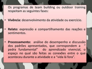Os programas de team building ou outdoor training
respeitam as seguintes fases:
• Vivência: desenvolvimento da atividade ou exercício.
• Relato: expressão e compartilhamento das reações e
sentimentos.
• Processamento: análise do desempenho e discussão
dos padrões apresentados, que correspondem a “
pedra fundamental” do aprendizado vivencial, o
espaço no qual são feitas as conexões entre o que
aconteceu durante a atividade e a “vida lá fora”.
 