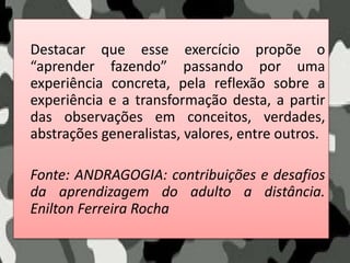 Destacar que esse exercício propõe o
“aprender fazendo” passando por uma
experiência concreta, pela reflexão sobre a
experiência e a transformação desta, a partir
das observações em conceitos, verdades,
abstrações generalistas, valores, entre outros.
Fonte: ANDRAGOGIA: contribuições e desafios
da aprendizagem do adulto a distância.
Enilton Ferreira Rocha
 