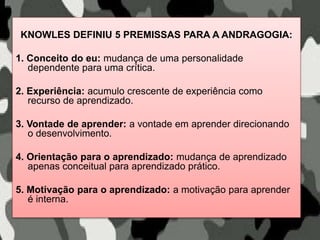 KNOWLES DEFINIU 5 PREMISSAS PARA A ANDRAGOGIA:
1. Conceito do eu: mudança de uma personalidade
dependente para uma crítica.
2. Experiência: acumulo crescente de experiência como
recurso de aprendizado.
3. Vontade de aprender: a vontade em aprender direcionando
o desenvolvimento.
4. Orientação para o aprendizado: mudança de aprendizado
apenas conceitual para aprendizado prático.
5. Motivação para o aprendizado: a motivação para aprender
é interna.
 