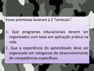 Essas premissas levaram a 2 “certezas”:
1. Que programas educacionais devem ser
organizados com base em aplicação prática na
vida.
2. Que a experiência do aprendizado deve ser
organizada em categorias de desenvolvimento
de competências específicas.
 