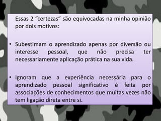 Essas 2 “certezas” são equivocadas na minha opinião
por dois motivos:
• Subestimam o aprendizado apenas por diversão ou
interesse pessoal, que não precisa ter
necessariamente aplicação prática na sua vida.
• Ignoram que a experiência necessária para o
aprendizado pessoal significativo é feita por
associações de conhecimentos que muitas vezes não
tem ligação direta entre si.
 