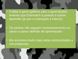 • A idéia é gerar gatilhos para o aprendizado,
eventos que Estimulem a pessoa a querer
aprender (já que a motivação é interna).
• Os adultos não seguem necessariamente um
passo a passo definido de aprendizado.
• Ele acontece muito mais pelas oportunidades e
circunstâncias.
 