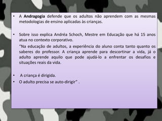 • A Andragogia defende que os adultos não aprendem com as mesmas
metodologias de ensino aplicadas às crianças.
• Sobre isso explica Andréa Schoch, Mestre em Educação que há 15 anos
atua no contexto corporativo.
“Na educação de adultos, a experiência do aluno conta tanto quanto os
saberes do professor. A criança aprende para descortinar a vida, já o
adulto aprende aquilo que pode ajudá-lo a enfrentar os desafios e
situações reais da vida.
• A criança é dirigida.
• O adulto precisa se auto-dirigir” .
 