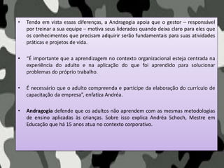 • Tendo em vista essas diferenças, a Andragogia apoia que o gestor – responsável
por treinar a sua equipe – motiva seus liderados quando deixa claro para eles que
os conhecimentos que precisam adquirir serão fundamentais para suas atividades
práticas e projetos de vida.
• “É importante que a aprendizagem no contexto organizacional esteja centrada na
experiência do adulto e na aplicação do que foi aprendido para solucionar
problemas do próprio trabalho.
• É necessário que o adulto compreenda e participe da elaboração do currículo de
capacitação da empresa”, enfatiza Andréa.
• Andragogia defende que os adultos não aprendem com as mesmas metodologias
de ensino aplicadas às crianças. Sobre isso explica Andréa Schoch, Mestre em
Educação que há 15 anos atua no contexto corporativo.
 