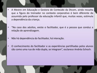 • A Mestre em Educação e Gestora de Conteúdo da Dtcom, ainda ressalta
que a figura do treinador no contexto corporativo é bem diferente da
assumida pelo professor da educação infantil que, muitas vezes, estimula
a dependência da criança.
• “No caso dos adultos, existe o facilitador, que é a pessoa que conduz a
relação de aprendizagem.
• Não há dependência do facilitador, há interação.
• O conhecimento do facilitador e as experiências partilhadas pelos alunos
são como uma rua de mão dupla, se integram”, esclarece Andréa Schoch.
 