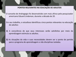 PONTOS RELEVANTES NA EDUCAÇÃO DE ADULTOS
O conceito de Andragogia foi desenvolvido com mais afinco pelo pesquisador
americano Eduard Lindeman, durante a década de 20.
Em seu trabalho, o estudioso identificou cinco pontos relevantes na educação
de adultos:
1) A consciência de que seus interesses serão satisfeitos por meio da
aprendizagem estimula os adultos.
2) As situações da vida e suas necessidades devem ser o ponto de partida
para o programa de aprendizagem e não disciplinas isoladas.
 
