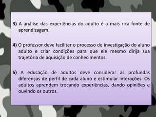 3) A análise das experiências do adulto é a mais rica fonte de
aprendizagem.
4) O professor deve facilitar o processo de investigação do aluno
adulto e criar condições para que ele mesmo dirija sua
trajetória de aquisição de conhecimentos.
5) A educação de adultos deve considerar as profundas
diferenças de perfil de cada aluno e estimular interações. Os
adultos aprendem trocando experiências, dando opiniões e
ouvindo os outros.
 