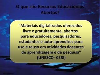 O que são Recursos Educacionais
Abertos?
“Materiais digitalizados oferecidos
livre e gratuitamente, abertos
para educadores, pesquisadores,
estudantes e auto-aprendizes para
uso e reuso em atividades docentes
de aprendizagem e de pesquisa”
(UNESCO- CERI)
Marcos Formiga
 