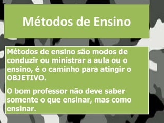 Métodos de Ensino
Métodos de ensino são modos de
conduzir ou ministrar a aula ou o
ensino, é o caminho para atingir o
OBJETIVO.
O bom professor não deve saber
somente o que ensinar, mas como
ensinar.
 