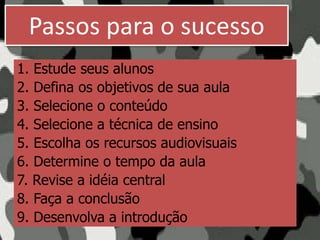 Passos para o sucesso
1. Estude seus alunos
2. Defina os objetivos de sua aula
3. Selecione o conteúdo
4. Selecione a técnica de ensino
5. Escolha os recursos audiovisuais
6. Determine o tempo da aula
7. Revise a idéia central
8. Faça a conclusão
9. Desenvolva a introdução
 
