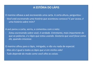 A ESTÓRIA DO LÁPIS
O menino olhava a avó escrevendo uma carta. A certa altura, perguntou:
- Você está escrevendo uma história que aconteceu conosco? E por acaso, é
uma história sobre mim?
A avó parou a carta, sorriu, e comentou com o neto:
- Estou escrevendo sobre você, é verdade. Entretanto, mais importante do
que as palavras, é o lápis que estou usando. Gostaria que você fosse como
ele, quando crescesse.
O menino olhou para o lápis, intrigado, e não viu nada de especial.
- Mas ele é igual a todos os lápis que vi em minha vida!
- Tudo depende do modo como você olha as coisas.
 