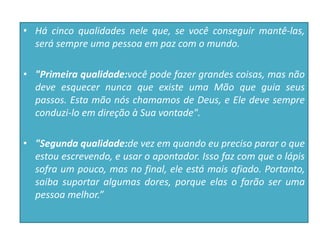 • Há cinco qualidades nele que, se você conseguir mantê-las,
será sempre uma pessoa em paz com o mundo.
• "Primeira qualidade:você pode fazer grandes coisas, mas não
deve esquecer nunca que existe uma Mão que guia seus
passos. Esta mão nós chamamos de Deus, e Ele deve sempre
conduzi-lo em direção à Sua vontade".
• "Segunda qualidade:de vez em quando eu preciso parar o que
estou escrevendo, e usar o apontador. Isso faz com que o lápis
sofra um pouco, mas no final, ele está mais afiado. Portanto,
saiba suportar algumas dores, porque elas o farão ser uma
pessoa melhor.”
 