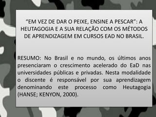“EM VEZ DE DAR O PEIXE, ENSINE A PESCAR”: A
HEUTAGOGIA E A SUA RELAÇÃO COM OS MÉTODOS
DE APRENDIZAGEM EM CURSOS EAD NO BRASIL.
RESUMO: No Brasil e no mundo, os últimos anos
presenciaram o crescimento acelerado do EaD nas
universidades públicas e privadas. Nesta modalidade
o discente é responsável por sua aprendizagem
denominando este processo como Heutagogia
(HANSE; KENYON, 2000).
 