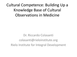 Cultural Competence: Building Up a
Knowledge Base of Cultural
Observations in Medicine
Dr. Riccardo Colasanti
colasanti@rieloinstitute.org
Rielo Institute for Integral Development
 